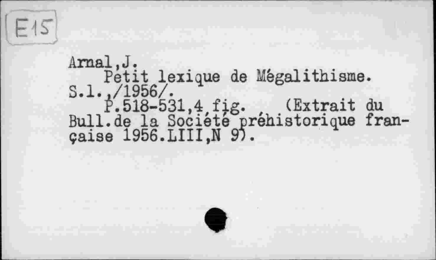 ﻿Arnal, J.
Petit lexique de Mégalithisme.
S.1.,/1956/.
P.518-531,4,fjg. , (Extrait du Bull.de la Société préhistorique fran çaise 1956.LUI,N 91.